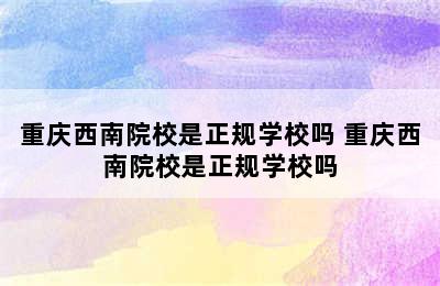 重庆西南院校是正规学校吗 重庆西南院校是正规学校吗